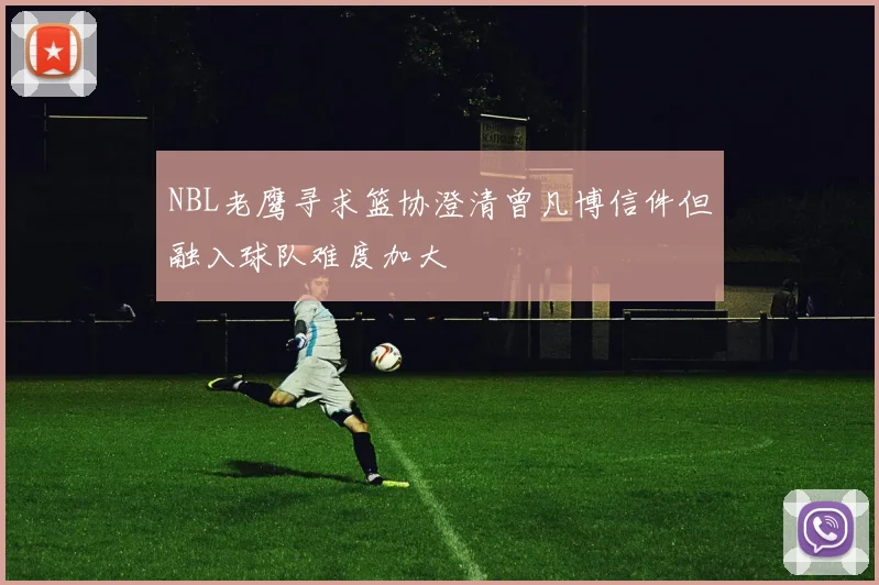 NBL老鹰寻求篮协澄清曾凡博信件但融入球队难度加大