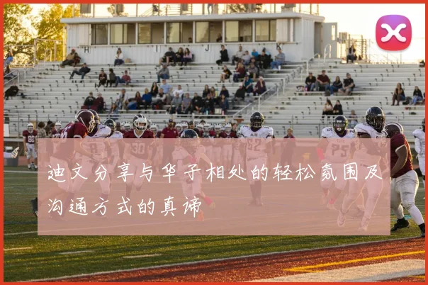 迪文分享与华子相处的轻松氛围及沟通方式的真谛