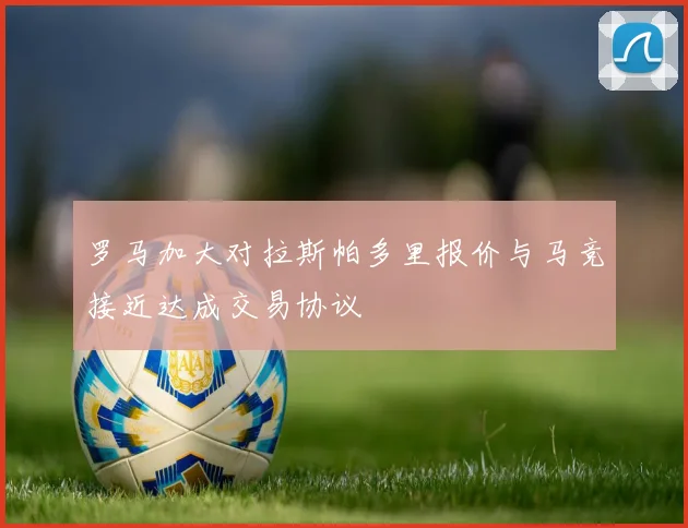 罗马加大对拉斯帕多里报价与马竞接近达成交易协议