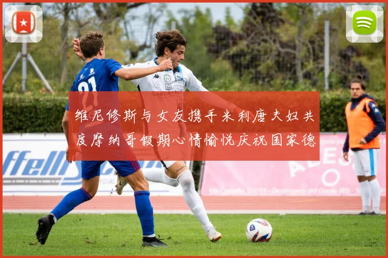 维尼修斯与女友携手米利唐夫妇共度摩纳哥假期心情愉悦庆祝国家德比胜利