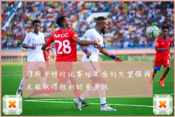 穆斯卡特对比赛结果感到失望强调未能取得胜利的重要性