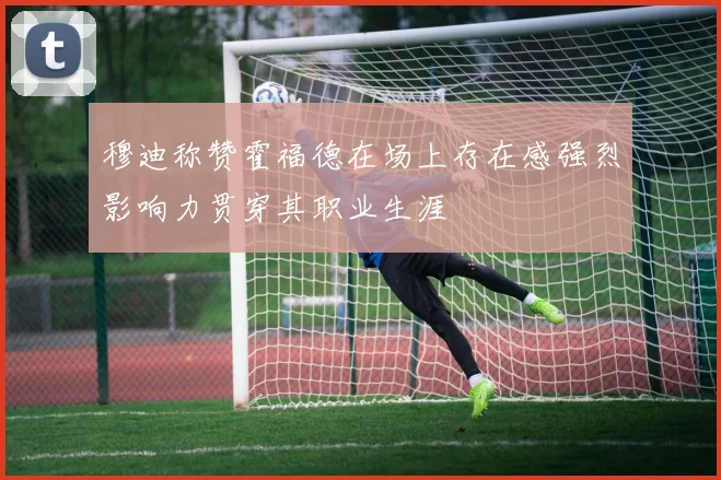 穆迪称赞霍福德在场上存在感强烈影响力贯穿其职业生涯