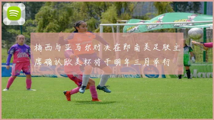 梅西与亚马尔对决在即南美足联主席确认欧美杯将于明年三月举行