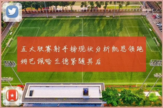 五大联赛射手榜现状分析凯恩领跑姆巴佩哈兰德紧随其后