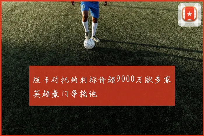 纽卡对托纳利标价超9000万欧多家英超豪门争抢他