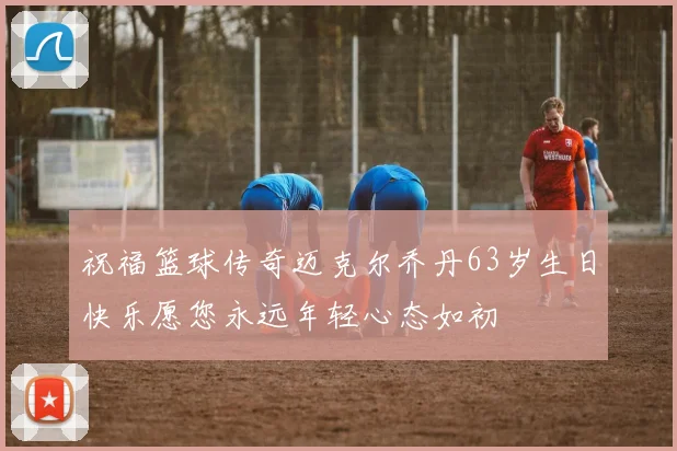 祝福篮球传奇迈克尔乔丹63岁生日快乐愿您永远年轻心态如初