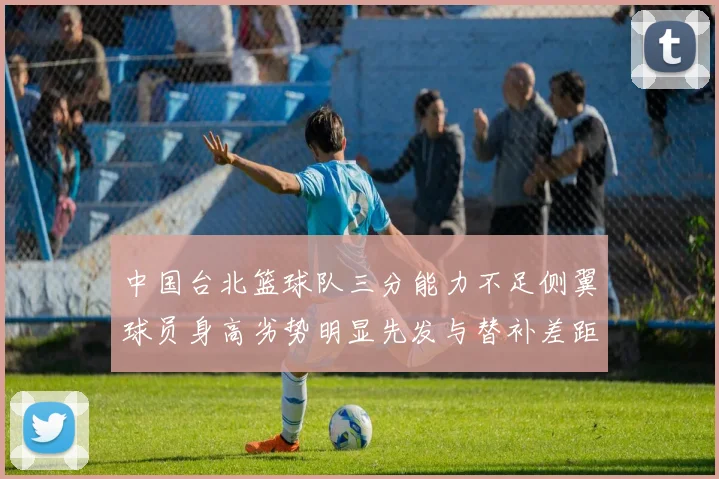 中国台北篮球队三分能力不足侧翼球员身高劣势明显先发与替补差距显著