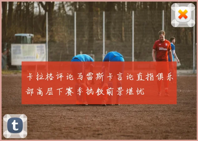 卡拉格评论马雷斯卡言论直指俱乐部高层下赛季执教前景堪忧