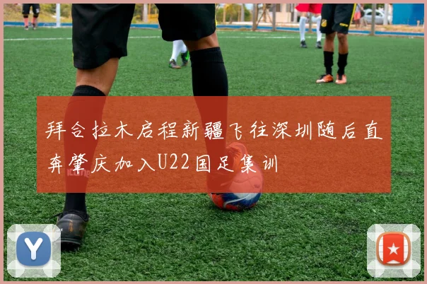 拜合拉木启程新疆飞往深圳随后直奔肇庆加入U22国足集训