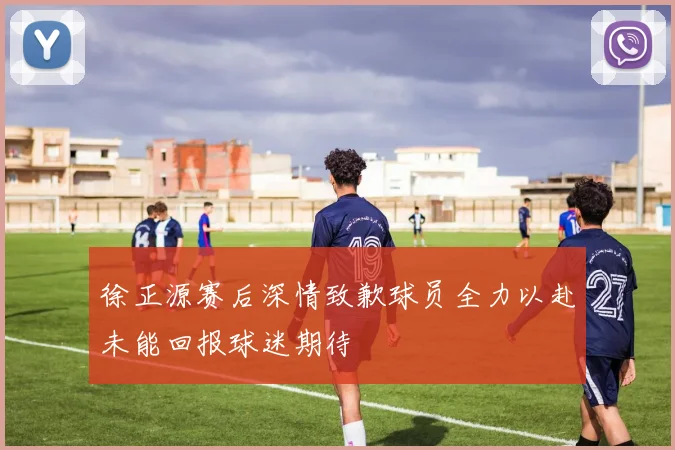 徐正源赛后深情致歉球员全力以赴未能回报球迷期待