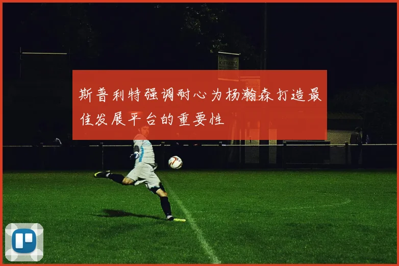 斯普利特强调耐心为杨瀚森打造最佳发展平台的重要性