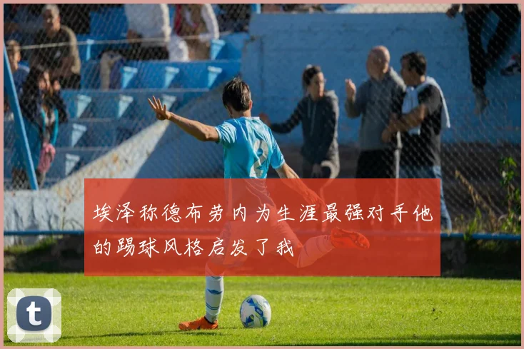 埃泽称德布劳内为生涯最强对手他的踢球风格启发了我