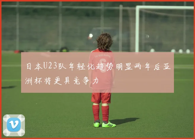 日本U23队年轻化趋势明显两年后亚洲杯将更具竞争力