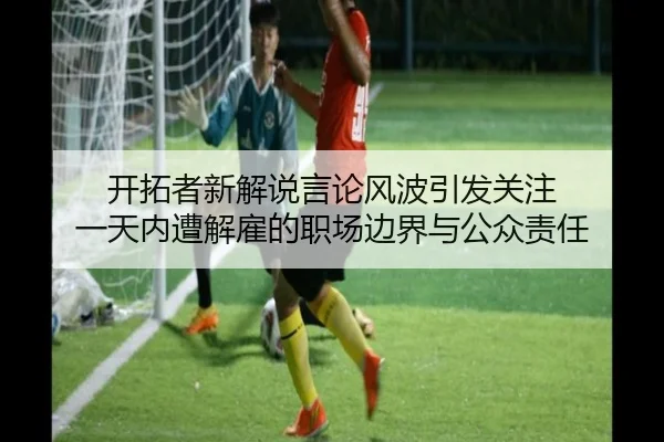 开拓者新解说言论风波引发关注 一天内遭解雇的职场边界与公众责任